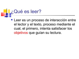 ¿Qué es leer?
   Leer es un proceso de interacción entre
    el lector y el texto, proceso mediante el
    cual, el primero, intenta satisfacer los
    objetivos que guían su lectura.
 