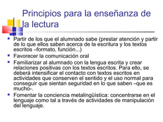 Principios para la enseñanza de
       la lectura
   Partir de los que el alumnado sabe (prestar atención y partir
    de lo que ellos saben acerca de la escritura y los textos
    escritos –formato, función...)
   Favorecer la comunicación oral
   Familiarizar al alumnado con la lengua escrita y crear
    relaciones positivas con los textos escritos. Para ello, se
    deberá intensificar el contacto con textos escritos en
    actividades que conserven el sentido y el uso normal para
    conseguir que sientan seguridad en lo que saben –que es
    mucho-.
   Fomentar la conciencia metalingüística: concentrarse en el
    lenguaje como tal a través de actividades de manipulación
    del lenguaje.
 