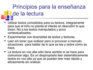 Principios para la enseñanza
       de la lectura
   Utilizar textos concebidos para su lectura, íntegramente
    para que el niño no pierda el interés en descubrir lo que
    dicen. No a los textos manipulados y poco
    contextualizados.
   Experimentar con diversidad de textos y lecturas.
   Leer sin tener que oralizar pero sí provocar a menudo
    situaciones para hablar de lo que se lee y sobre cómo se
    hace.
   La lectura en voz alta sólo tiene sentido si se hace para
    comunicar algo. Es un despropósito leer sistemáticamente
    textos en voz alta ya que se pueden leer más rápida y
    eficazmente sin oralizar.
 