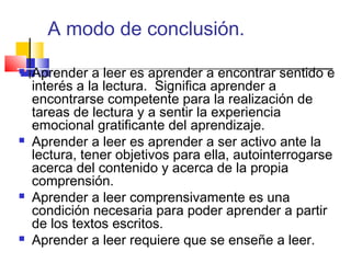 A modo de conclusión.

   Aprender a leer es aprender a encontrar sentido e
    interés a la lectura. Significa aprender a
    encontrarse competente para la realización de
    tareas de lectura y a sentir la experiencia
    emocional gratificante del aprendizaje.
   Aprender a leer es aprender a ser activo ante la
    lectura, tener objetivos para ella, autointerrogarse
    acerca del contenido y acerca de la propia
    comprensión.
   Aprender a leer comprensivamente es una
    condición necesaria para poder aprender a partir
    de los textos escritos.
   Aprender a leer requiere que se enseñe a leer.
 