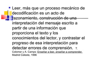    Leer, más que un proceso mecánico de
    decodificación es un acto de
    razonamiento, construcción de una
    interpretación del mensaje escrito a
    partir de una información que
    proporciona el texto y los
    conocimientos del lector, y contrastar el
    progreso de esa interpretación para
    detectar errores de comprensión. T.
    Colomer y A. Camps: Enseñar a leer, enseñar a comprender.
    Madrid Celeste, 1996
 