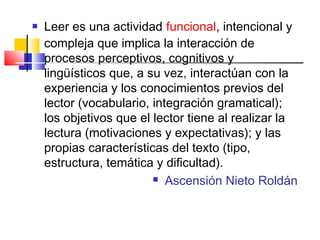    Leer es una actividad funcional, intencional y
    compleja que implica la interacción de
    procesos perceptivos, cognitivos y
    lingüísticos que, a su vez, interactúan con la
    experiencia y los conocimientos previos del
    lector (vocabulario, integración gramatical);
    los objetivos que el lector tiene al realizar la
    lectura (motivaciones y expectativas); y las
    propias características del texto (tipo,
    estructura, temática y dificultad).
                          Ascensión Nieto Roldán
 