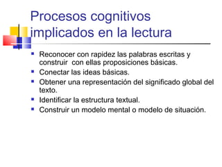 Procesos cognitivos
implicados en la lectura
   Reconocer con rapidez las palabras escritas y
    construir con ellas proposiciones básicas.
   Conectar las ideas básicas.
   Obtener una representación del significado global del
    texto.
   Identificar la estructura textual.
   Construir un modelo mental o modelo de situación.
 