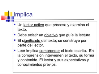 Implica
   Un lector activo que procesa y examina el
    texto.
   Debe existir un objetivo que guíe la lectura.
   El significado del texto, se construye por
    parte del lector.
   Leer implica comprender el texto escrito. En
    la comprensión intervienen el texto, su forma
    y contenido. El lector y sus expectativas y
    conocimientos previos.
 