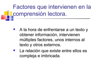 Factores que intervienen en la
comprensión lectora.

   A la hora de enfrentarse a un texto y
    obtener información, intervienen
    múltiples factores, unos internos al
    texto y otros externos.
   La relación que existe entre ellos es
    compleja e imbricada.
 