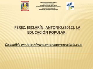 PÉREZ, ESCLARÍN. ANTONIO.(2012). LA
EDUCACIÓN POPULAR.
Disponible en: http://www.antonioperezesclarin.com
UNIVERSIDAD CENTROCCIDENTAL
LISANDRO ALVARADO
DECANATO CIENCIAS DE LA SALUD
DEPARTAMENTO MEDICINA PREVENTIVA Y SOCIAL
SECCION CIENCIAS SOCIALES
ASIGNATURA ANTROPOLOGIA MEDICA
 