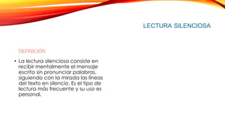LECTURA SILENCIOSA
DEFINICIÓN
• La lectura silenciosa consiste en
recibir mentalmente el mensaje
escrito sin pronunciar palabras,
siguiendo con la mirada las líneas
del texto en silencio. Es el tipo de
lectura más frecuente y su uso es
personal.
 