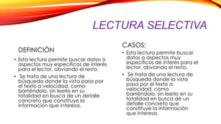 LECTURA SELECTIVA
DEFINICIÓN
• Esta lectura permite buscar datos o
aspectos muy específicos de interés
para el lector, obviando el resto.
• Se trata de una lectura de
búsqueda donde la vista pasa por
el texto a velocidad, como
barriéndolo, sin leerlo en su
totalidad en busca de un detalle
concreto que constituye la
información que interesa.
CASOS:
• Esta lectura permite buscar
datos o aspectos muy
específicos de interés para el
lector, obviando el resto.
• Se trata de una lectura de
búsqueda donde la vista
pasa por el texto a
velocidad, como
barriéndolo, sin leerlo en su
totalidad en busca de un
detalle concreto que
constituye la información
que interesa.
 