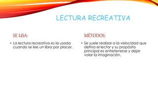 LECTURA RECREATIVA
SE USA:
• La lectura recreativa es la usada
cuando se lee un libro por placer.
MÉTODOS:
• Se suele realizar a la velocidad que
defina el lector y su propósito
principal es entretenerse y dejar
volar la imaginación.
 