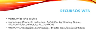 RECURSOS WEB
• martes, 09 de junio de 2015
• Lee todo en: Concepto de lectura - Definición, Significado y Qué es
http://definicion.de/lectura/#ixzz3brv7k700
• http://www.monografias.com/trabajos14/textos-escrit/textos-escrit.shtml
 