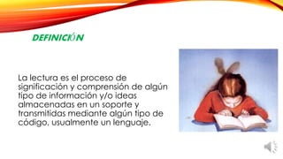 DEFINICIÓN
La lectura es el proceso de
significación y comprensión de algún
tipo de información y/o ideas
almacenadas en un soporte y
transmitidas mediante algún tipo de
código, usualmente un lenguaje.
 