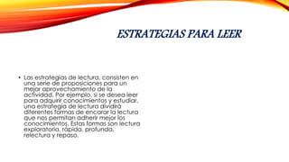 ESTRATEGIAS PARA LEER
• Las estrategias de lectura, consisten en
una serie de proposiciones para un
mejor aprovechamiento de la
actividad. Por ejemplo, si se desea leer
para adquirir conocimientos y estudiar,
una estrategia de lectura dividirá
diferentes formas de encarar la lectura
que nos permitan adherir mejor los
conocimientos. Estas formas son lectura
exploratoria, rápida, profunda,
relectura y repaso.
 