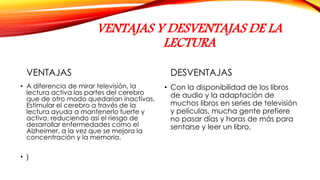VENTAJAS Y DESVENTAJAS DE LA
LECTURA
VENTAJAS
• A diferencia de mirar televisión, la
lectura activa las partes del cerebro
que de otro modo quedarían inactivas.
Estimular el cerebro a través de la
lectura ayuda a mantenerlo fuerte y
activo, reduciendo así el riesgo de
desarrollar enfermedades como el
Alzheimer, a la vez que se mejora la
concentración y la memoria.
• }
DESVENTAJAS
• Con la disponibilidad de los libros
de audio y la adaptación de
muchos libros en series de televisión
y películas, mucha gente prefiere
no pasar días y horas de más para
sentarse y leer un libro.
 