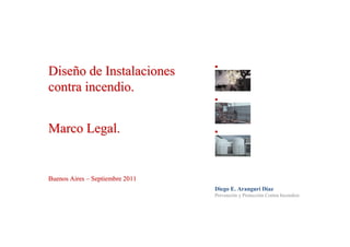 Diseño de Instalaciones
contra incendio.


Marco Legal.


Buenos Aires – Septiembre 2011
                                 Diego E. Aranguri Díaz
                                 Prevención y Protección Contra Incendios
 