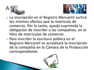  La inscripción en el Registro Mercantil surtirá
los mismos efectos que la matrícula de
comercio. Por lo tanto, queda suprimida la
obligación de inscribir a las compañías, en el
libro de matrículas de comercio.
 Para inscribir la escritura pública en el
Registro Mercantil se acreditará la inscripción
de la compañía en la Cámara de la Producción
correspondiente.
 