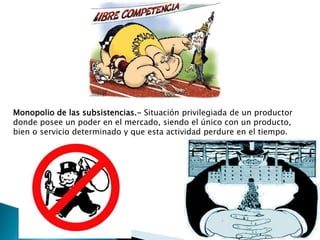 Monopolio de las subsistencias.- Situación privilegiada de un productor
donde posee un poder en el mercado, siendo el único con un producto,
bien o servicio determinado y que esta actividad perdure en el tiempo.
 