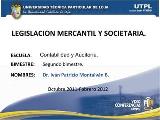 LEGISLACION MERCANTIL Y SOCIETARIA.  ESCUELA : NOMBRES: Contabilidad y Auditoría.  Dr. Iván Patricio Montalván B. BIMESTRE: Segundo bimestre. Octubre 2011-Febrero 2012 