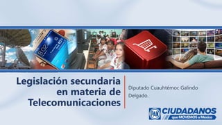 Legislación secundaria
en materia de
Telecomunicaciones
Diputado Cuauhtémoc Galindo
Delgado.
 