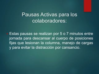 Pausas Activas para los
colaboradores:
 Estas pausas se realizan por 5 o 7 minutos entre
jornada para descansar al cuerpo de posiciones
fijas que lesionan la columna, manejo de cargas
y para evitar la distracción por cansancio.
 