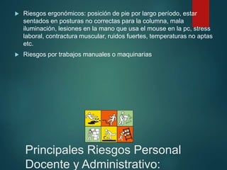 Principales Riesgos Personal
Docente y Administrativo:
 Riesgos ergonómicos: posición de pie por largo período, estar
sentados en posturas no correctas para la columna, mala
iluminación, lesiones en la mano que usa el mouse en la pc, stress
laboral, contractura muscular, ruidos fuertes, temperaturas no aptas
etc.
 Riesgos por trabajos manuales o maquinarias
 