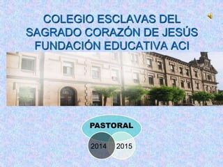 COLEGIO ESCLAVAS DEL 
SAGRADO CORAZÓN DE JESÚS 
FUNDACIÓN EDUCATIVA ACI 
PASTORAL 
2014 2015 
 