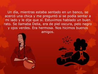 Un día, mientras estaba sentado en un banco, se
acercó una chica y me preguntó si se podía sentar a
mi lado y le dije que sí. Estuvimos hablado un buen
rato. Se llamaba Delia, era de piel oscura, pelo negro
y ojos verdes. Era hermosa. Nos hicimos buenos
amigos.

 