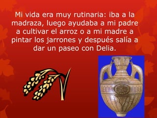 Mi vida era muy rutinaria: iba a la
madraza, luego ayudaba a mi padre
a cultivar el arroz o a mi madre a
pintar los jarrones y después salía a
dar un paseo con Delia.

 