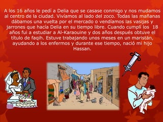 A los 16 años le pedí a Delia que se casase conmigo y nos mudamos
al centro de la ciudad. Vivíamos al lado del zoco. Todas las mañanas
dábamos una vuelta por el mercado o vendíamos las vasijas y
jarrones que hacía Delia en su tiempo libre. Cuando cumplí los 18
años fui a estudiar a Al-Karaouine y dos años después obtuve el
título de faqih. Estuve trabajando unos meses en un maristán,
ayudando a los enfermos y durante ese tiempo, nació mi hijo
Hassan.

 