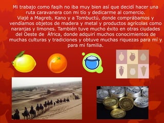 Mi trabajo como faqih no iba muy bien así que decidí hacer una
ruta caravanera con mi tío y dedicarme al comercio.
Viajé a Magreb, Kano y a Tombuctú, donde comprábamos y
vendíamos objetos de madera y metal y productos agrícolas como
naranjas y limones. También tuve mucho éxito en otras ciudades
del Oeste de África, donde adquirí muchos conocimientos de
muchas culturas y tradiciones y obtuve muchas riquezas para mí y
para mi familia.

 