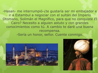-Hasan- me interrumpió-¿te gustaría ser mi embajador e
ir a Estambul a negociar con el sultán del Imperio
Otomano, Solimán el Magnífico, para que no conquiste El
Cairo? Necesito a alguien astuto y con grandes
conocimientos como tú. A cambio te daré una buena
recompensa.
-Sería un honor, señor. Cuente conmigo.

 