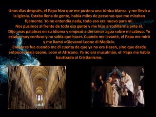 Unos días después, el Papa hizo que me pusiera una túnica blanca y me llevó a
la Iglesia. Estaba llena de gente, había miles de personas que me miraban
fijamente. Yo no entendía nada, todo eso era nuevo para mí.
Nos pusimos al frente de toda esa gente y me hizo arrodillarme ante él.
Dijo unas palabras en su idioma y empezó a derramar agua sobre mi cabeza. Yo
estaba muy confuso y no sabía que hacer. Cuando me levanté, el Papa me miró
y me llamó «Giovanni Leone di Medici».
Entonces fue cuando me di cuenta de que ya no era Hasan, sino que desde
entonces sería Leone, León el Africano. Ya no era musulmán, el Papa me había
bautizado al Cristianismo.

 