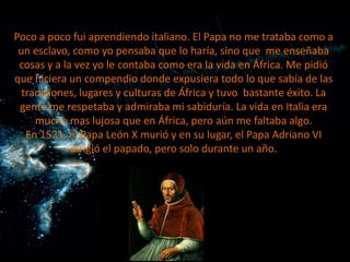 Poco a poco fui aprendiendo italiano. El Papa no me trataba como a
un esclavo, como yo pensaba que lo haría, sino que me enseñaba
cosas y a la vez yo le contaba como era la vida en África. Me pidió
que hiciera un compendio donde expusiera todo lo que sabía de las
tradiciones, lugares y culturas de África y tuvo bastante éxito. La
gente me respetaba y admiraba mi sabiduría. La vida en Italia era
mucho mas lujosa que en África, pero aún me faltaba algo.
En 1521, el Papa León X murió y en su lugar, el Papa Adriano VI
dirigió el papado, pero solo durante un año.

 