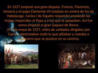 En 1527 empezó una gran disputa. Francia, Florencia,
Venecia y el papa Clemente VII estaban en contra de los de
Habsburgo. Carlos I de España respondió enviando las
tropas imperiales al Papa y a los que le apoyaban. Así fue
como empezó el gran Saqueo de Roma.
El 6 de mayo de 1527, miles de soldados dirigidos por
Carlos I destrozaban todo lo que pillaban y mataba a
cualquiera que se pusiese en su camino.

 