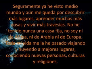 Seguramente ya he visto medio
mundo y aún me queda por descubrir
más lugares, aprender muchas más
cosas y vivir más travesías. No he
tenido nunca una casa fija, no soy ni
de África, ni de Arabia ni de Europa.
Toda mi vida me la he pasado viajando
y huyendo a mejores lugares,
conociendo nuevas personas, culturas
y religiones.

 