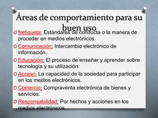 Áreas de comportamiento para su 
buen uso 
O Netiqueta: Estándares de conducta o la manera de 
proceder en medios electrónicos. 
O Comunicación: Intercambio electrónico de 
información. 
O Educación: El proceso de enseñar y aprender sobre 
tecnología y su utilización. 
O Acceso: La capacidad de la sociedad para participar 
en los medios electrónicos. 
O Comercio: Compraventa electrónica de bienes y 
servicios. 
O Responsabilidad: Por hechos y acciones en los 
medios electrónicos. 
 