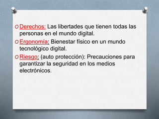 ODerechos: Las libertades que tienen todas las 
personas en el mundo digital. 
OErgonomía: Bienestar físico en un mundo 
tecnológico digital. 
ORiesgo: (auto protección): Precauciones para 
garantizar la seguridad en los medios 
electrónicos. 
 
