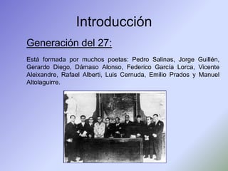 Introducción
Generación del 27:
Está formada por muchos poetas: Pedro Salinas, Jorge Guillén,
Gerardo Diego, Dámaso Alonso...