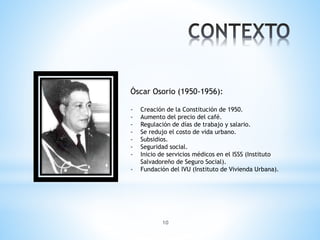 10
Óscar Osorio (1950-1956):
- Creación de la Constitución de 1950.
- Aumento del precio del café.
- Regulación de días de trabajo y salario.
- Se redujo el costo de vida urbano.
- Subsidios.
- Seguridad social.
- Inicio de servicios médicos en el ISSS (Instituto
Salvadoreño de Seguro Social).
- Fundación del IVU (Instituto de Vivienda Urbana).
 