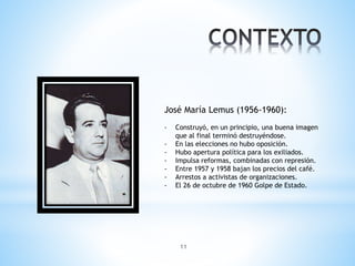 11
José María Lemus (1956-1960):
- Construyó, en un principio, una buena imagen
que al final terminó destruyéndose.
- En las elecciones no hubo oposición.
- Hubo apertura política para los exiliados.
- Impulsa reformas, combinadas con represión.
- Entre 1957 y 1958 bajan los precios del café.
- Arrestos a activistas de organizaciones.
- El 26 de octubre de 1960 Golpe de Estado.
 