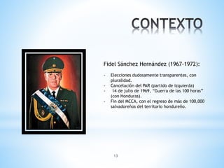 13
Fidel Sánchez Hernández (1967-1972):
- Elecciones dudosamente transparentes, con
pluralidad.
- Cancelación del PAR (partido de izquierda)
- 14 de julio de 1969, “Guerra de las 100 horas”
(con Honduras).
- Fin del MCCA, con el regreso de más de 100,000
salvadoreños del territorio hondureño.
 