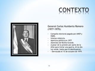 15
General Carlos Humberto Romero
(1977-1979):
- Campaña electoral pagada por ANEP y
FARO.
- Intensa violencia.
- Apertura política en 1977
- Asesinato de Rutilio Grande.
- A pesar de la presión por parte de la
élite para iniciar una guerra, él no dio
luz verde, hasta que lo destituyeron.
- - Derrocado el 15 de octubre de 1979.
 
