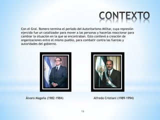16
Con el Gral. Romero termina el período del Autoritarismo Militar, cuya represión
ejercida fue un catalizador para mover a las personas y hacerlas reaccionar para
cambiar la situación en la que se encontraban. Esto conllevó a creación de
organizaciones entre el mismo pueblo, para combatir contra las fuerzas y
autoridades del gobierno.
Álvaro Magaña (1982-1984) Alfredo Cristiani (1989-1994)
 
