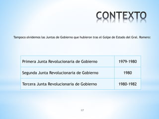 17
Tampoco olvidemos las Juntas de Gobierno que hubieron tras el Golpe de Estado del Gral. Romero:
Primera Junta Revolucionaria de Gobierno 1979-1980
Segunda Junta Revolucionaria de Gobierno 1980
Tercera Junta Revolucionaria de Gobierno 1980-1982
 
