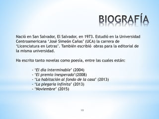 19
Nació en San Salvador, El Salvador, en 1973. Estudió en la Universidad
Centroamericana ‘José Simeón Cañas’ (UCA) la carrera de
‘Licenciatura en Letras’. También escribió obras para la editorial de
la misma universidad.
Ha escrito tanto novelas como poesía, entre las cuales están:
- ‘El día interminable’ (2004)
- ‘El premio inesperado’(2008)
- ‘La habitación al fondo de la casa’ (2013)
- ‘La plegaria infinita’ (2013)
- ‘Noviembre’ (2015)
 