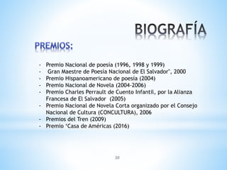 20
- Premio Nacional de poesía (1996, 1998 y 1999)
- Gran Maestre de Poesía Nacional de El Salvador", 2000
- Premio Hispanoamericano de poesía (2004)
- Premio Nacional de Novela (2004-2006)
- Premio Charles Perrault de Cuento Infantil, por la Alianza
Francesa de El Salvador (2005)
- Premio Nacional de Novela Corta organizado por el Consejo
Nacional de Cultura (CONCULTURA), 2006
- Premios del Tren (2009)
- Premio ‘Casa de Américas (2016)
 