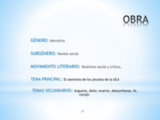 21
GÉNERO: Narrativo
SUBGÉNERO: Novela social
MOVIMIENTO LITERIARIO: Realismo social y crítico.
TEMA PRINCIPAL: El asesinato de los jesuitas de la UCA
TEMAS SECUNDARIOS: Angustia, dolor, muerte, desconfianza, fe,
coraje.
 
