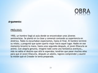 23
Argumento:
PRÓLOGO:
1950, un hombre llegó al aula donde se encontraban unos jóvenes
seminaristas. Se plantó en la clase y comenzó contando su experiencia en
América. Todos lo escuchaban expectantes, hasta el final. El hombre terminó
su relato, y preguntó que quien quería viajar hacia aquel lugar. Nadie en ese
momento levantó la mano, hasta unos segundos después, el joven Ellacuría se
animó. Con alegría genuina, imaginó todo como una fantástica aventura…
más no sabía el destino que allá le esperaba; tendrían que pasar muchos años
para que el joven Ellacuría, después un adulto, lograra comprender y asumir
la misión que el Creador le tenía preparada.
 