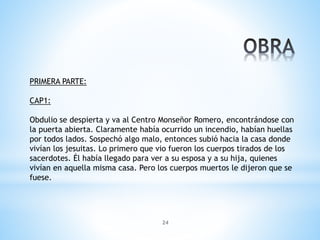 24
PRIMERA PARTE:
CAP1:
Obdulio se despierta y va al Centro Monseñor Romero, encontrándose con
la puerta abierta. Claramente había ocurrido un incendio, habían huellas
por todos lados. Sospechó algo malo, entonces subió hacia la casa donde
vivían los jesuitas. Lo primero que vio fueron los cuerpos tirados de los
sacerdotes. Él había llegado para ver a su esposa y a su hija, quienes
vivían en aquella misma casa. Pero los cuerpos muertos le dijeron que se
fuese.
 