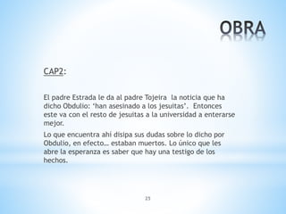 25
CAP2:
El padre Estrada le da al padre Tojeira la noticia que ha
dicho Obdulio: ‘han asesinado a los jesuitas’. Entonces
este va con el resto de jesuitas a la universidad a enterarse
mejor.
Lo que encuentra ahí disipa sus dudas sobre lo dicho por
Obdulio, en efecto… estaban muertos. Lo único que les
abre la esperanza es saber que hay una testigo de los
hechos.
 