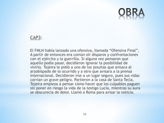 26
CAP3:
El FMLN había lanzado una ofensiva, llamada “Ofensiva Final”.
A partir de entonces era común oír disparos y confrontaciones
con el ejército y la guerrilla. Si alguna vez pensaron que
aquello podía pasar, decidieron ignorar la posibilidad de
vivirlo. Tojeira le pidió a uno de los jesuitas que avisara al
arzobispado de lo ocurrido y a otro que avisara a la prensa
internacional. Decidieron irse a un lugar seguro, pues sus vidas
corrían un grave peligro. Partieron a la casa de Santa Tecla.
Tojeira empieza a pensar cómo hacer que los culpables paguen
sin poner en riesgo la vida de la testigo Lucía, mientras su aura
se obscurecía de dolor. Llamó a Roma para avisar la noticia.
 